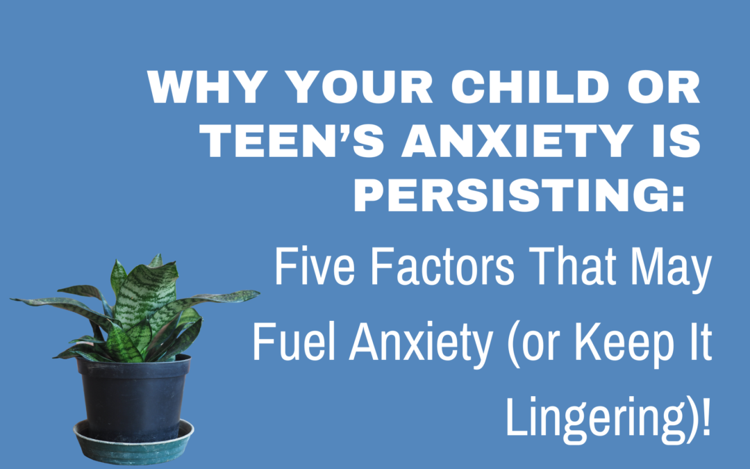 Why your Child or Teen’s Anxiety is Persisting: Five Factors That May Fuel Anxiety (or Keep It Lingering)!